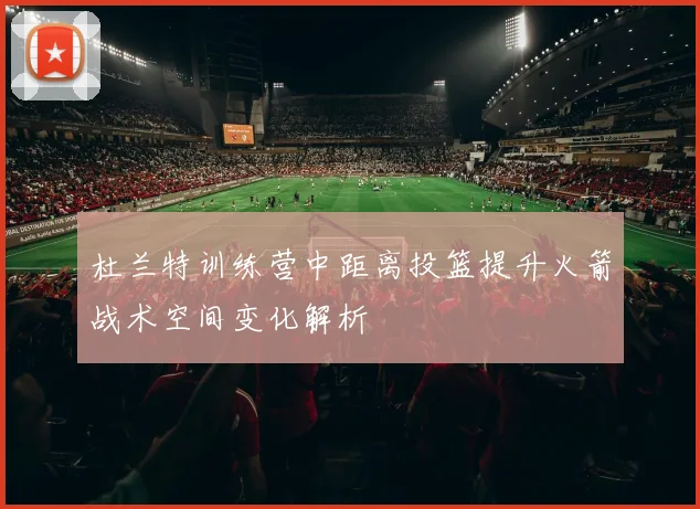 杜兰特训练营中距离投篮提升火箭战术空间变化解析
